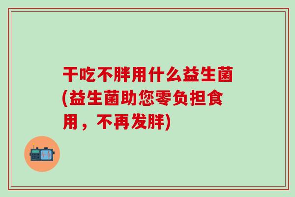 干吃不胖用什么益生菌(益生菌助您零负担食用,不再发胖) 干吃不胖用什么益生菌(益生菌助您零负担食用,不再发胖)