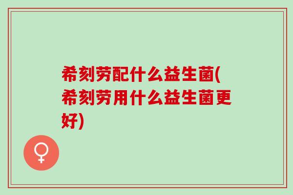 希刻劳配什么益生菌(希刻劳用什么益生菌更好) 希刻劳配什么益生菌(希刻劳用什么益生菌更好)