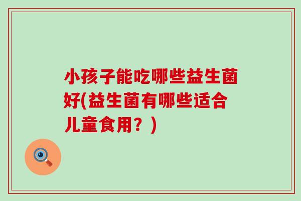 小孩子能吃哪些益生菌好(益生菌有哪些适合儿童食用？)
