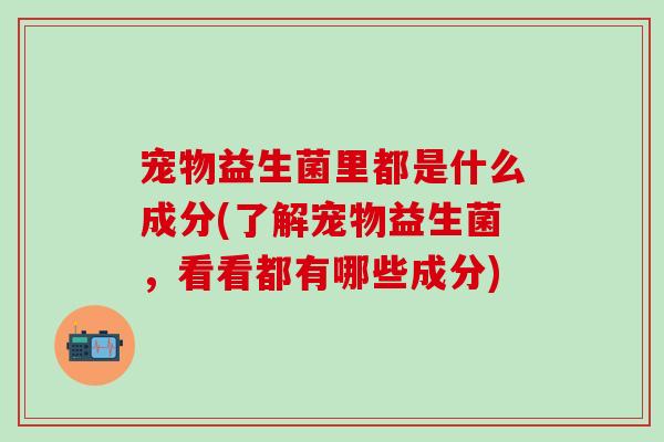 宠物益生菌里都是什么成分(了解宠物益生菌，看看都有哪些成分)