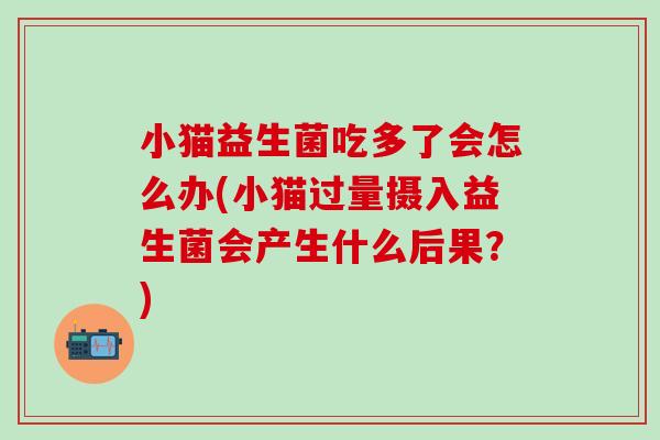 小猫益生菌吃多了会怎么办(小猫过量摄入益生菌会产生什么后果?) 小猫益生菌吃多了会怎么办(小猫过量摄入益生菌会产生什么后果?)
