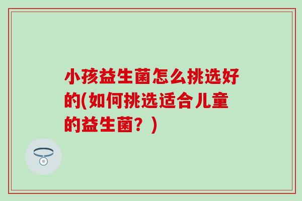 小孩益生菌怎么挑选好的(如何挑选适合儿童的益生菌?) 小孩益生菌怎么挑选好的(如何挑选适合儿童的益生菌?)