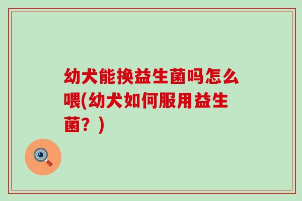 幼犬能换益生菌吗怎么喂(幼犬如何服用益生菌？)