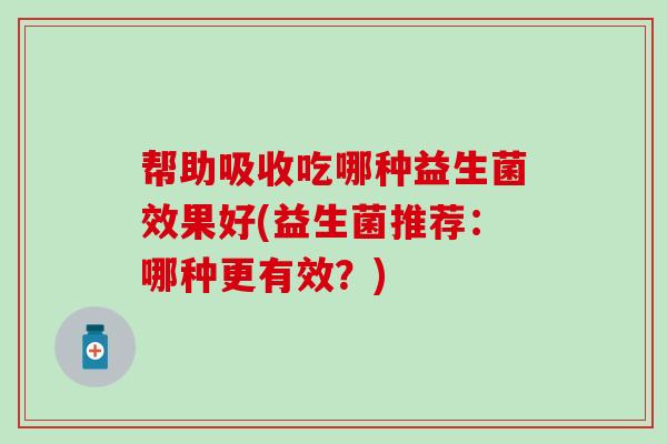 帮助吸收吃哪种益生菌效果好(益生菌推荐：哪种更有效？)