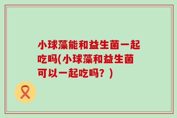 小球藻能和益生菌一起吃吗(小球藻和益生菌可以一起吃吗?) 小球藻能和益生菌一起吃吗(小球藻和益生菌可以一起吃吗?)