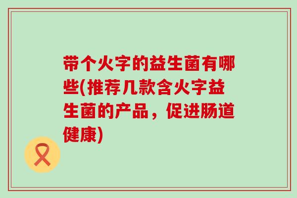 带个火字的益生菌有哪些(推荐几款含火字益生菌的产品，促进肠道健康)
