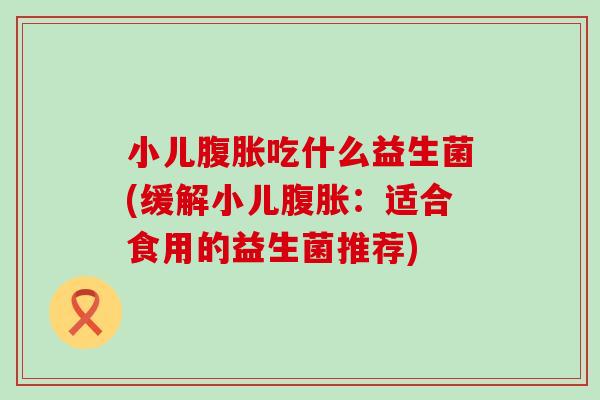 小儿吃什么益生菌(缓解小儿:适合食用的益生菌推荐) 小儿吃什么益生菌(缓解小儿:适合食用的益生菌推荐)