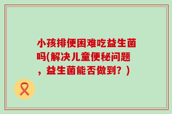 小孩排便困难吃益生菌吗(解决儿童问题，益生菌能否做到？)