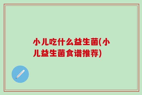 小儿吃什么益生菌(小儿益生菌食谱推荐) 小儿吃什么益生菌(小儿益生菌食谱推荐)