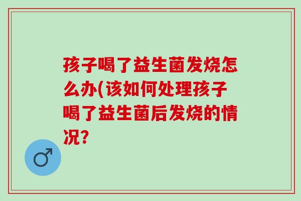 孩子喝了益生菌发烧怎么办(该如何处理孩子喝了益生菌后发烧的情况？