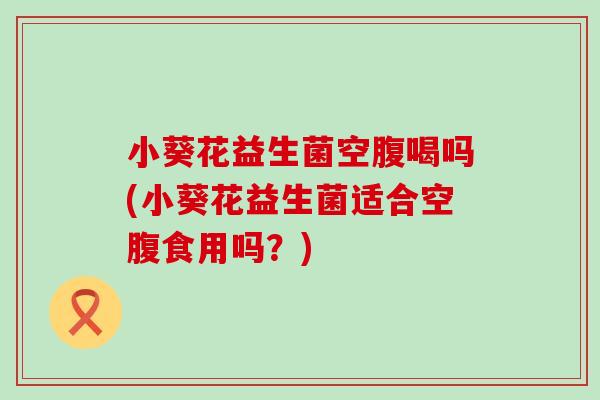 小葵花益生菌空腹喝吗(小葵花益生菌适合空腹食用吗?) 小葵花益生菌空腹喝吗(小葵花益生菌适合空腹食用吗?)
