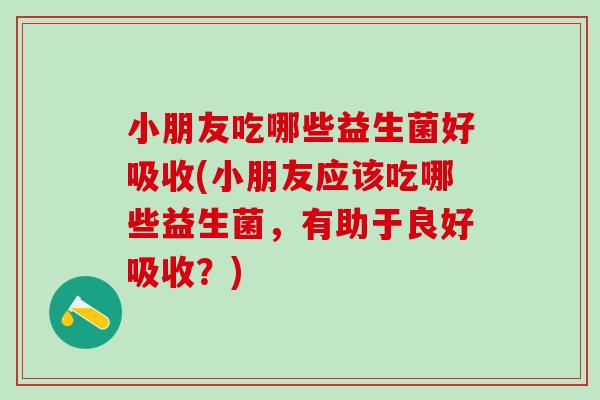 小朋友吃哪些益生菌好吸收(小朋友应该吃哪些益生菌，有助于良好吸收？)