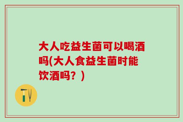 大人吃益生菌可以喝酒吗(大人食益生菌时能饮酒吗？)