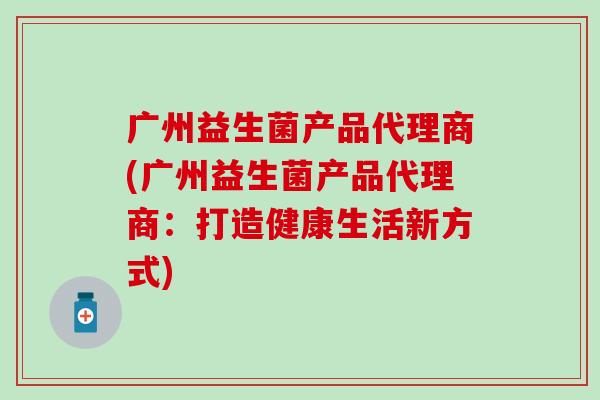 广州益生菌产品代理商(广州益生菌产品代理商:打造健康生活新方式) 广州益生菌产品代理商(广州益生菌产品代理商:打造健康生活新方式)