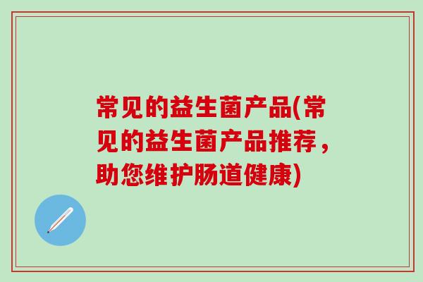 常见的益生菌产品(常见的益生菌产品推荐,助您维护肠道健康) 常见的益生菌产品(常见的益生菌产品推荐,助您维护肠道健康)