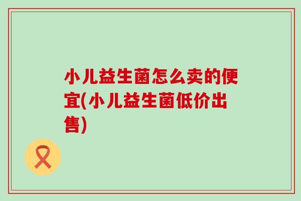 小儿益生菌怎么卖的便宜(小儿益生菌低价出售) 小儿益生菌怎么卖的便宜(小儿益生菌低价出售)