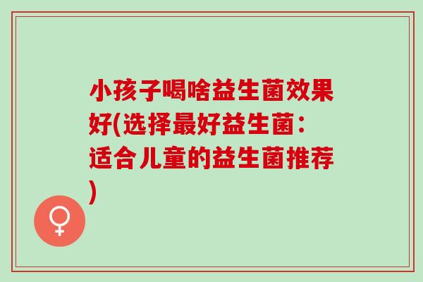 小孩子喝啥益生菌效果好(选择好益生菌:适合儿童的益生菌推荐) 小孩子喝啥益生菌效果好(选择好益生菌:适合儿童的益生菌推荐)