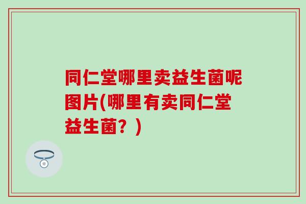 同仁堂哪里卖益生菌呢图片(哪里有卖同仁堂益生菌?) 同仁堂哪里卖益生菌呢图片(哪里有卖同仁堂益生菌?)