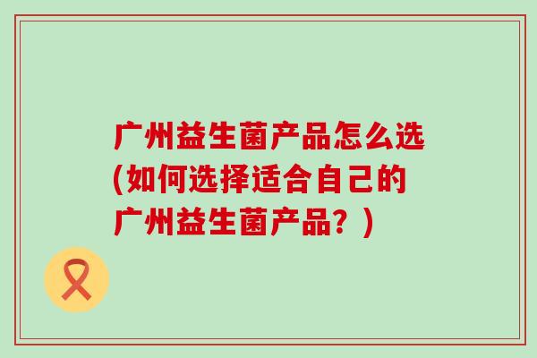 广州益生菌产品怎么选(如何选择适合自己的广州益生菌产品?) 广州益生菌产品怎么选(如何选择适合自己的广州益生菌产品?)