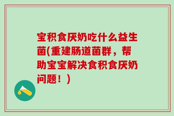 宝积食厌奶吃什么益生菌(重建肠道菌群,帮助宝宝解决食积食厌奶问题!) 宝积食厌奶吃什么益生菌(重建肠道菌群,帮助宝宝解决食积食厌奶问题!)