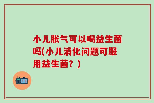 小儿可以喝益生菌吗(小儿消化问题可服用益生菌？)