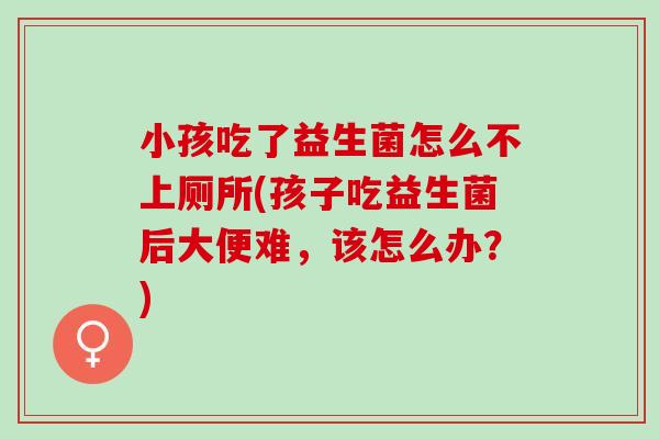 小孩吃了益生菌怎么不上厕所(孩子吃益生菌后大便难,该怎么办?) 小孩吃了益生菌怎么不上厕所(孩子吃益生菌后大便难,该怎么办?)