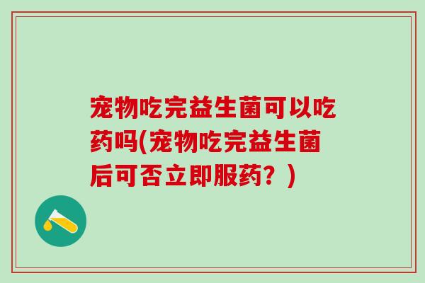 宠物吃完益生菌可以吃药吗(宠物吃完益生菌后可否立即服药?) 宠物吃完益生菌可以吃药吗(宠物吃完益生菌后可否立即服药?)