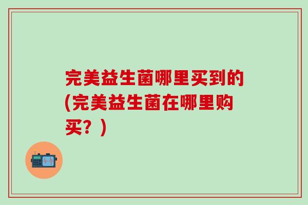 完美益生菌哪里买到的(完美益生菌在哪里购买?) 完美益生菌哪里买到的(完美益生菌在哪里购买?)