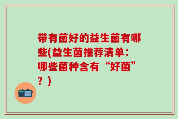 带有菌好的益生菌有哪些(益生菌推荐清单:哪些菌种含有“好菌”?) 带有菌好的益生菌有哪些(益生菌推荐清单:哪些菌种含有“好菌”?)