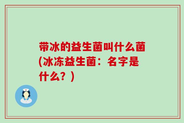 带冰的益生菌叫什么菌(冰冻益生菌:名字是什么?) 带冰的益生菌叫什么菌(冰冻益生菌:名字是什么?)