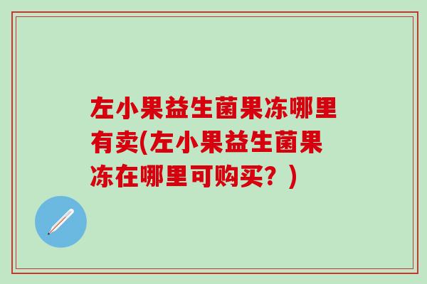 左小果益生菌果冻哪里有卖(左小果益生菌果冻在哪里可购买?) 左小果益生菌果冻哪里有卖(左小果益生菌果冻在哪里可购买?)
