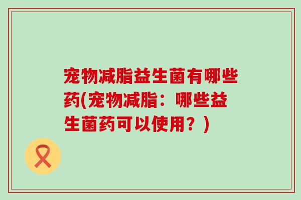 宠物减脂益生菌有哪些药(宠物减脂：哪些益生菌药可以使用？)