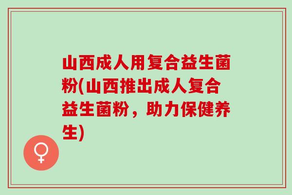 山西成人用复合益生菌粉(山西推出成人复合益生菌粉,助力保健养生) 山西成人用复合益生菌粉(山西推出成人复合益生菌粉,助力保健养生)
