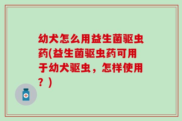 幼犬怎么用益生菌驱虫药(益生菌驱虫药可用于幼犬驱虫,怎样使用?) 幼犬怎么用益生菌驱虫药(益生菌驱虫药可用于幼犬驱虫,怎样使用?)