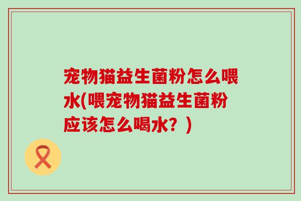 宠物猫益生菌粉怎么喂水(喂宠物猫益生菌粉应该怎么喝水?) 宠物猫益生菌粉怎么喂水(喂宠物猫益生菌粉应该怎么喝水?)
