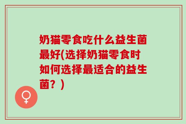奶猫零食吃什么益生菌好(选择奶猫零食时如何选择适合的益生菌?) 奶猫零食吃什么益生菌好(选择奶猫零食时如何选择适合的益生菌?)