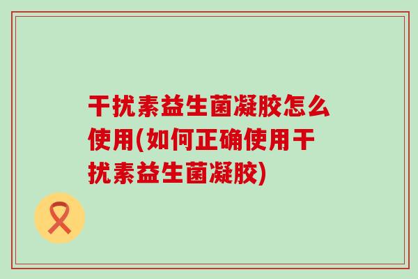 干扰素益生菌凝胶怎么使用(如何正确使用干扰素益生菌凝胶) 干扰素益生菌凝胶怎么使用(如何正确使用干扰素益生菌凝胶)