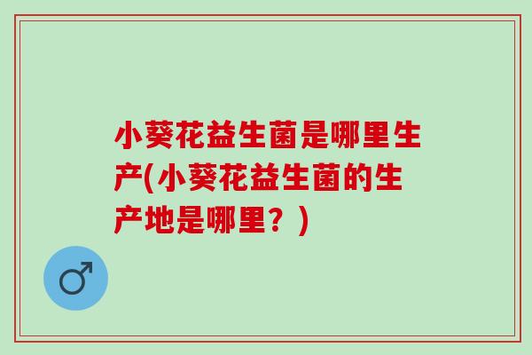 小葵花益生菌是哪里生产(小葵花益生菌的生产地是哪里?) 小葵花益生菌是哪里生产(小葵花益生菌的生产地是哪里?)