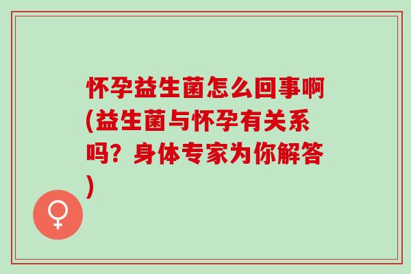 怀孕益生菌怎么回事啊(益生菌与怀孕有关系吗?身体专家为你解答) 怀孕益生菌怎么回事啊(益生菌与怀孕有关系吗?身体专家为你解答)
