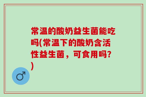 常温的酸奶益生菌能吃吗(常温下的酸奶含活性益生菌，可食用吗？)