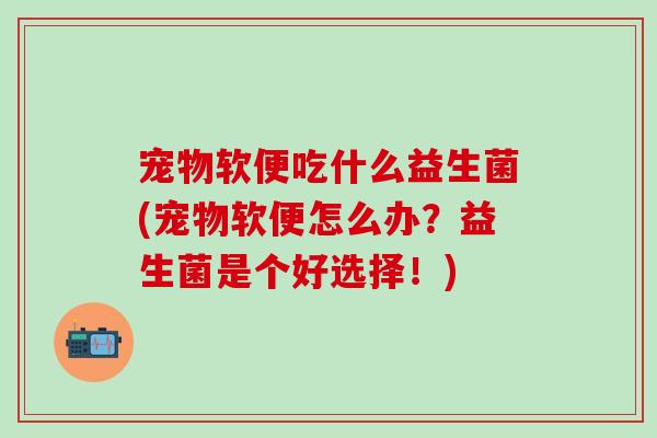 宠物软便吃什么益生菌(宠物软便怎么办？益生菌是个好选择！)
