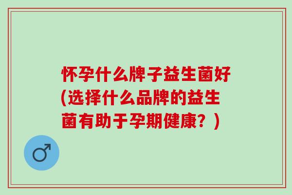 怀孕什么牌子益生菌好(选择什么品牌的益生菌有助于孕期健康?) 怀孕什么牌子益生菌好(选择什么品牌的益生菌有助于孕期健康?)