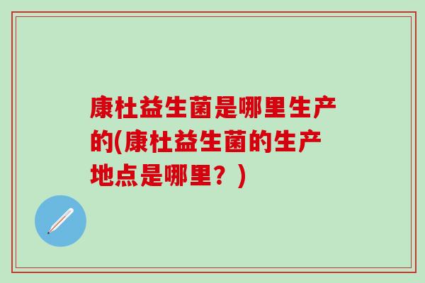 康杜益生菌是哪里生产的(康杜益生菌的生产地点是哪里?) 康杜益生菌是哪里生产的(康杜益生菌的生产地点是哪里?)