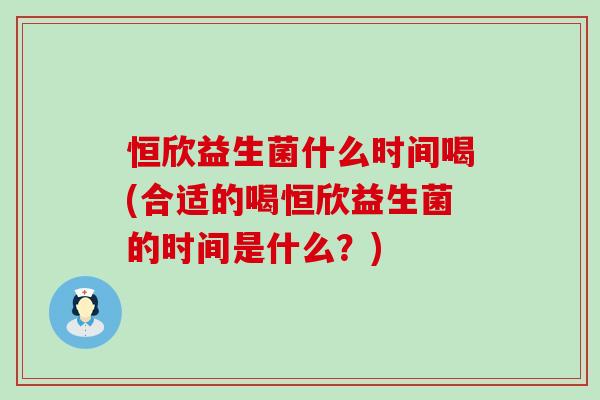 恒欣益生菌什么时间喝(合适的喝恒欣益生菌的时间是什么?) 恒欣益生菌什么时间喝(合适的喝恒欣益生菌的时间是什么?)
