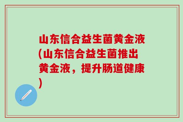 山东信合益生菌黄金液(山东信合益生菌推出黄金液,提升肠道健康) 山东信合益生菌黄金液(山东信合益生菌推出黄金液,提升肠道健康)
