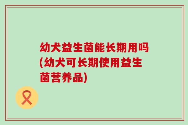 幼犬益生菌能长期用吗(幼犬可长期使用益生菌营养品) 幼犬益生菌能长期用吗(幼犬可长期使用益生菌营养品)