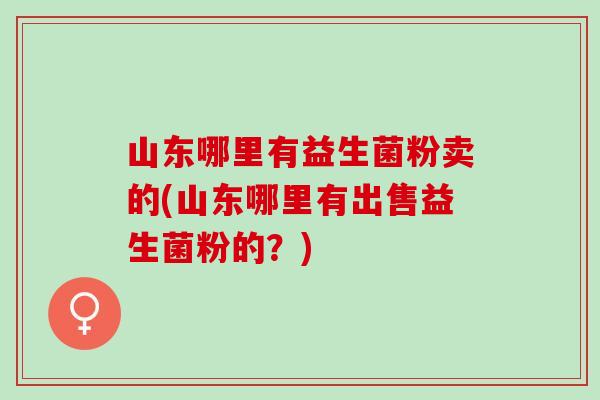 山东哪里有益生菌粉卖的(山东哪里有出售益生菌粉的?) 山东哪里有益生菌粉卖的(山东哪里有出售益生菌粉的?)