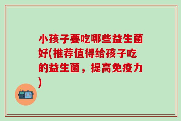 小孩子要吃哪些益生菌好(推荐值得给孩子吃的益生菌，提高力)
