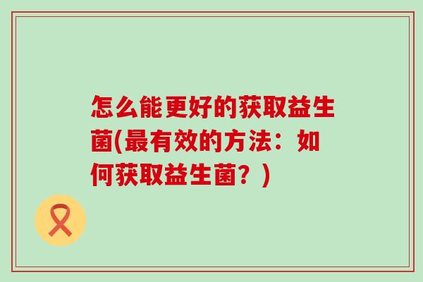 怎么能更好的获取益生菌(有效的方法:如何获取益生菌?) 怎么能更好的获取益生菌(有效的方法:如何获取益生菌?)