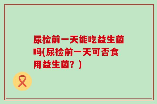 尿检前一天能吃益生菌吗(尿检前一天可否食用益生菌?) 尿检前一天能吃益生菌吗(尿检前一天可否食用益生菌?)